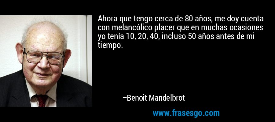 Ahora que tengo cerca de 80 años, me doy cuenta con melancólico placer que en muchas ocasiones yo tenía 10, 20, 40, incluso 50 años antes de mi tiempo. – Benoit Mandelbrot