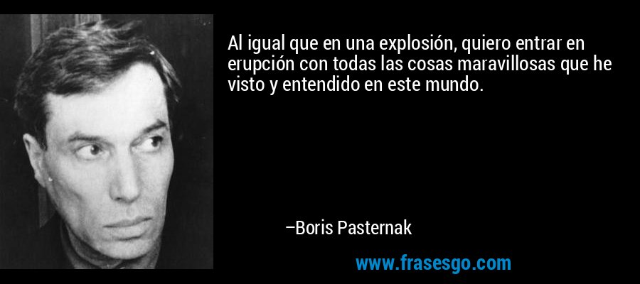 Al igual que en una explosión, quiero entrar en erupción con todas las cosas maravillosas que he visto y entendido en este mundo. – Boris Pasternak