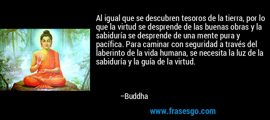 Al igual que se descubren tesoros de la tierra, por lo que la virtud se desprende de las buenas obras y la sabiduría se desprende de una mente pura y pacífica. Para caminar con seguridad a través del laberinto de la vida humana, se necesita la luz de la sabiduría y la guía de la virtud. – Buddha