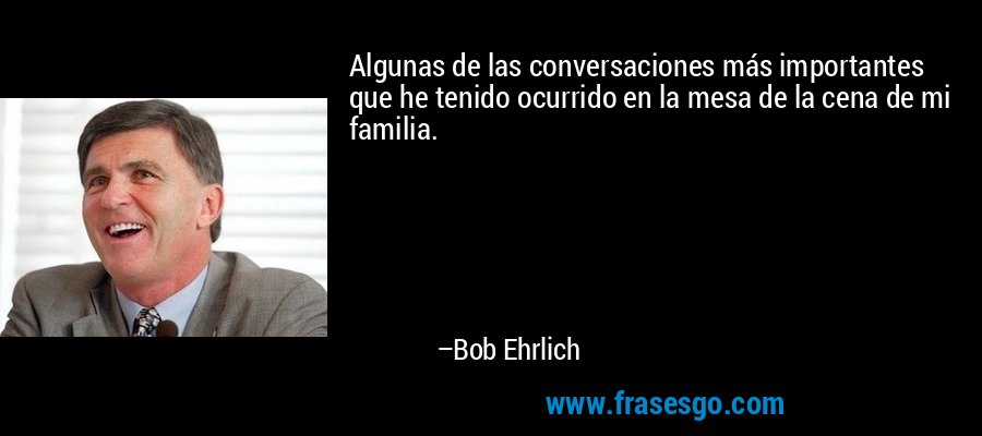 Algunas de las conversaciones más importantes que he tenido ocurrido en la mesa de la cena de mi familia. – Bob Ehrlich
