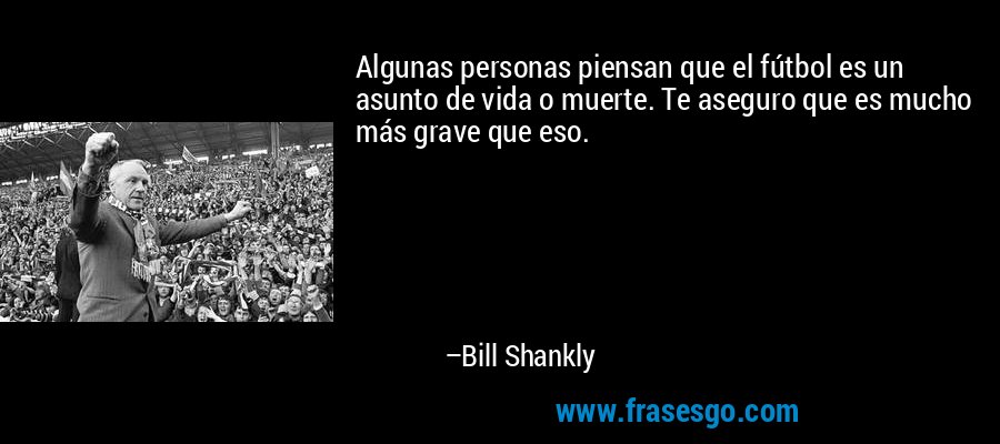 Algunas personas piensan que el fútbol es un asunto de vida o muerte. Te aseguro que es mucho más grave que eso. – Bill Shankly