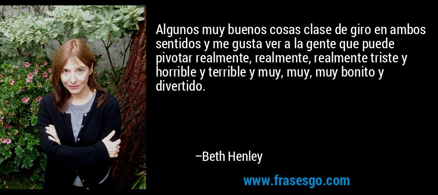 Algunos muy buenos cosas clase de giro en ambos sentidos y me gusta ver a la gente que puede pivotar realmente, realmente, realmente triste y horrible y terrible y muy, muy, muy bonito y divertido. – Beth Henley