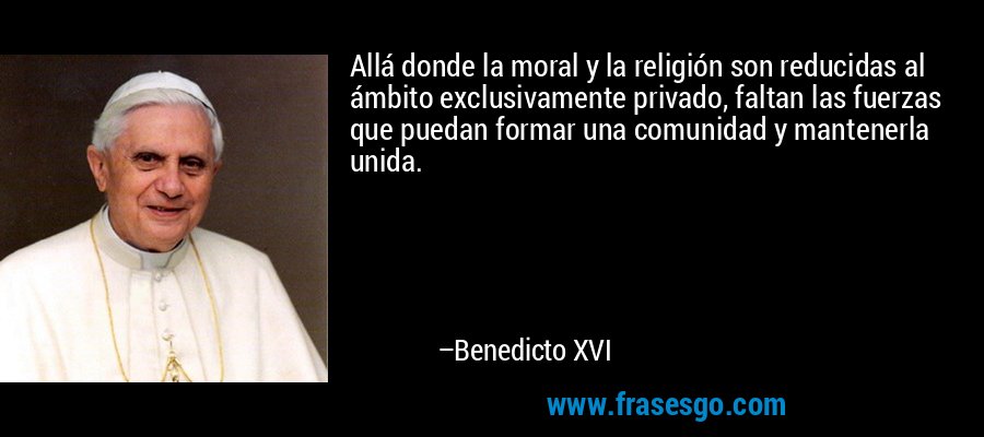 Allá donde la moral y la religión son reducidas al ámbito exclusivamente privado, faltan las fuerzas que puedan formar una comunidad y mantenerla unida. – Benedicto XVI