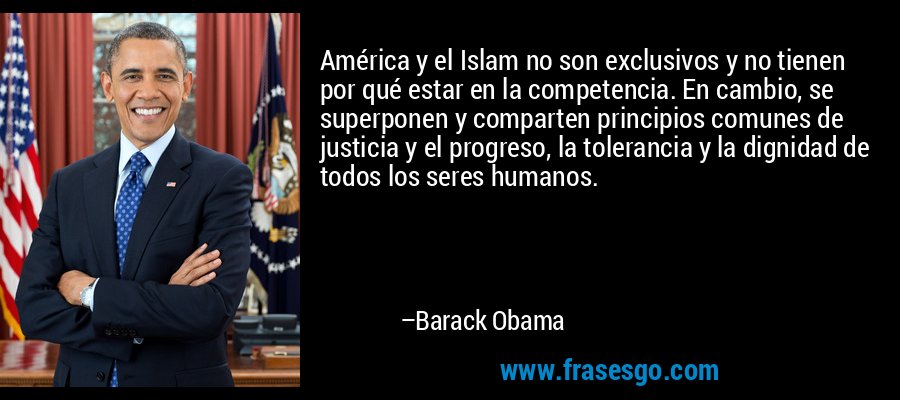 América y el Islam no son exclusivos y no tienen por qué estar en la competencia. En cambio, se superponen y comparten principios comunes de justicia y el progreso, la tolerancia y la dignidad de todos los seres humanos. – Barack Obama