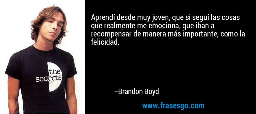 Aprendí desde muy joven, que si seguí las cosas que realmente me emociona, que iban a recompensar de manera más importante, como la felicidad. – Brandon Boyd