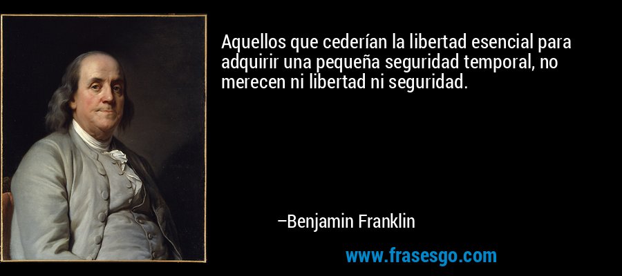 Aquellos que cederían la libertad esencial para adquirir una pequeña seguridad temporal, no merecen ni libertad ni seguridad. – Benjamin Franklin