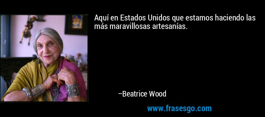 Aquí en Estados Unidos que estamos haciendo las más maravillosas artesanías. – Beatrice Wood
