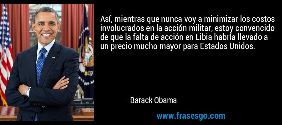 Así, mientras que nunca voy a minimizar los costos involucrados en la acción militar, estoy convencido de que la falta de acción en Libia habría llevado a un precio mucho mayor para Estados Unidos. – Barack Obama