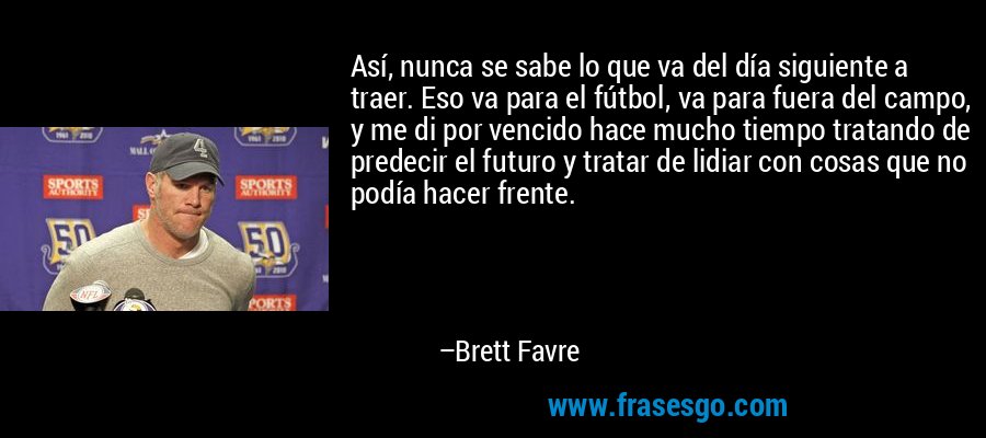Así, nunca se sabe lo que va del día siguiente a traer. Eso va para el fútbol, ​​va para fuera del campo, y me di por vencido hace mucho tiempo tratando de predecir el futuro y tratar de lidiar con cosas que no podía hacer frente. – Brett Favre