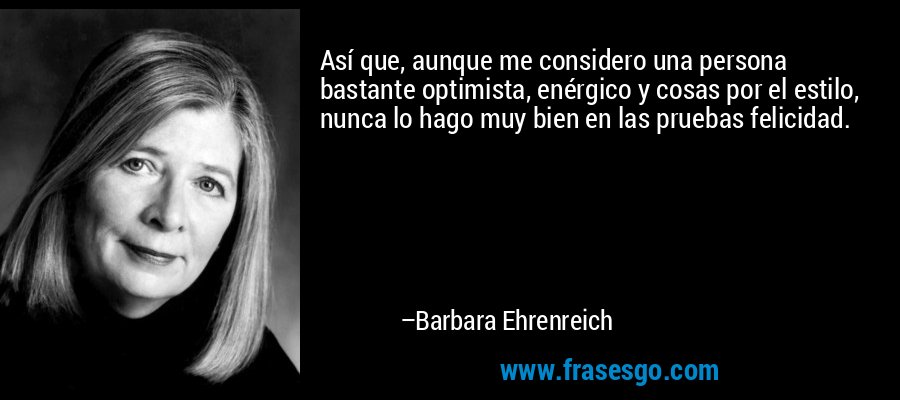 Así que, aunque me considero una persona bastante optimista, enérgico y cosas por el estilo, nunca lo hago muy bien en las pruebas felicidad. – Barbara Ehrenreich