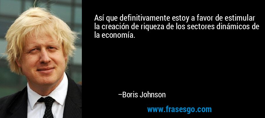 Así que definitivamente estoy a favor de estimular la creación de riqueza de los sectores dinámicos de la economía. – Boris Johnson