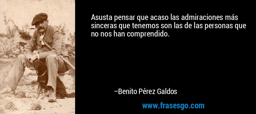 Asusta pensar que acaso las admiraciones más sinceras que tenemos son las de las personas que no nos han comprendido. – Benito Pérez Galdos