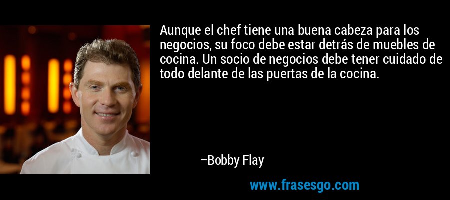 Aunque el chef tiene una buena cabeza para los negocios, su foco debe estar detrás de muebles de cocina. Un socio de negocios debe tener cuidado de todo delante de las puertas de la cocina. – Bobby Flay