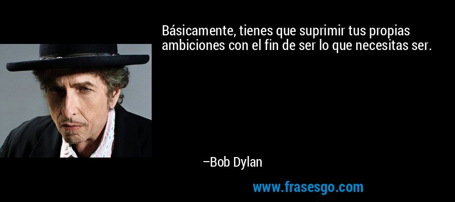 Básicamente, tienes que suprimir tus propias ambiciones con el fin de ser lo que necesitas ser. – Bob Dylan