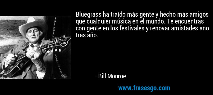 Bluegrass ha traído más gente y hecho más amigos que cualquier música en el mundo. Te encuentras con gente en los festivales y renovar amistades año tras año. – Bill Monroe