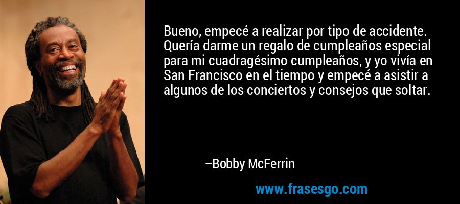 Bueno, empecé a realizar por tipo de accidente. Quería darme un regalo de cumpleaños especial para mi cuadragésimo cumpleaños, y yo vivía en San Francisco en el tiempo y empecé a asistir a algunos de los conciertos y consejos que soltar. – Bobby McFerrin