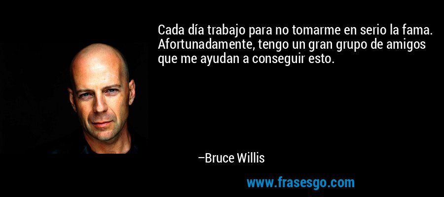 Cada día trabajo para no tomarme en serio la fama. Afortunadamente, tengo un gran grupo de amigos que me ayudan a conseguir esto. – Bruce Willis