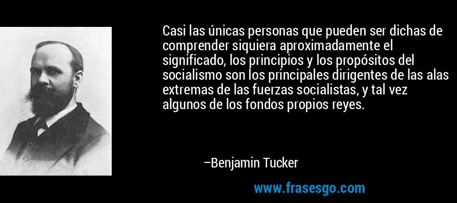Casi las únicas personas que pueden ser dichas de comprender siquiera aproximadamente el significado, los principios y los propósitos del socialismo son los principales dirigentes de las alas extremas de las fuerzas socialistas, y tal vez algunos de los fondos propios reyes. – Benjamin Tucker