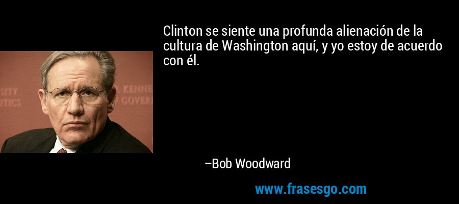 Clinton se siente una profunda alienación de la cultura de Washington aquí, y yo estoy de acuerdo con él. – Bob Woodward
