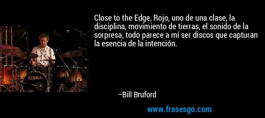 Close to the Edge, Rojo, uno de una clase, la disciplina, movimiento de tierras, el sonido de la sorpresa, todo parece a mí ser discos que capturan la esencia de la intención. – Bill Bruford