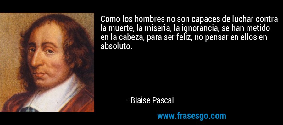 Como los hombres no son capaces de luchar contra la muerte, la miseria, la ignorancia, se han metido en la cabeza, para ser feliz, no pensar en ellos en absoluto. – Blaise Pascal