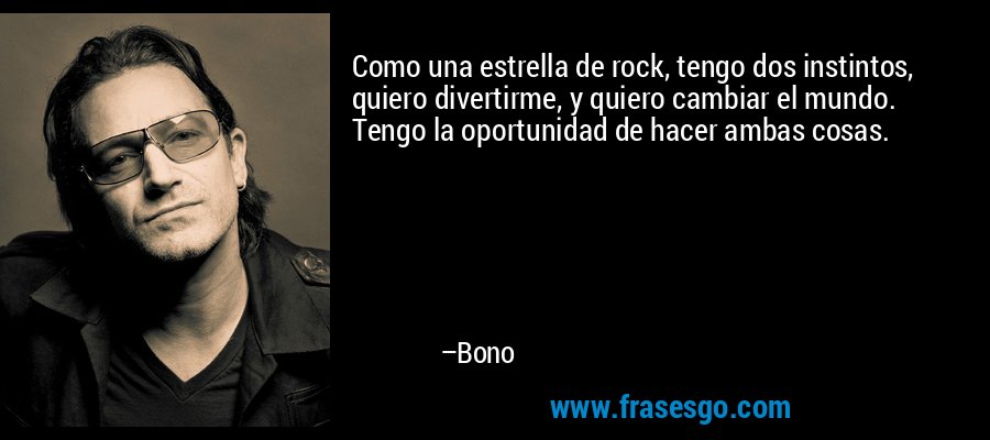 Como una estrella de rock, tengo dos instintos, quiero divertirme, y quiero cambiar el mundo. Tengo la oportunidad de hacer ambas cosas. – Bono