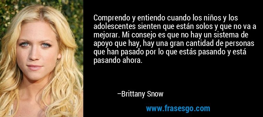 Comprendo y entiendo cuando los niños y los adolescentes sienten que están solos y que no va a mejorar. Mi consejo es que no hay un sistema de apoyo que hay, hay una gran cantidad de personas que han pasado por lo que estás pasando y está pasando ahora. – Brittany Snow