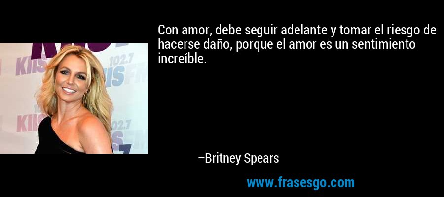 Con amor, debe seguir adelante y tomar el riesgo de hacerse daño, porque el amor es un sentimiento increíble. – Britney Spears
