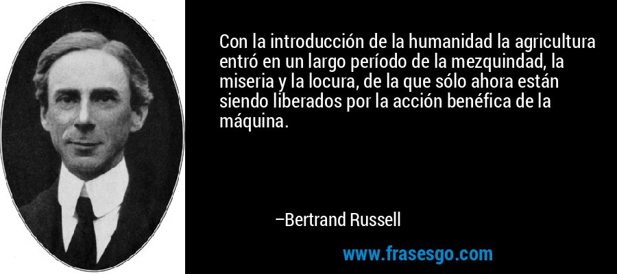 Con la introducción de la humanidad la agricultura entró en un largo período de la mezquindad, la miseria y la locura, de la que sólo ahora están siendo liberados por la acción benéfica de la máquina. – Bertrand Russell