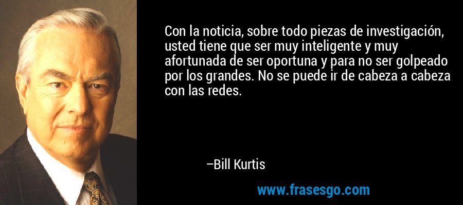 Con la noticia, sobre todo piezas de investigación, usted tiene que ser muy inteligente y muy afortunada de ser oportuna y para no ser golpeado por los grandes. No se puede ir de cabeza a cabeza con las redes. – Bill Kurtis