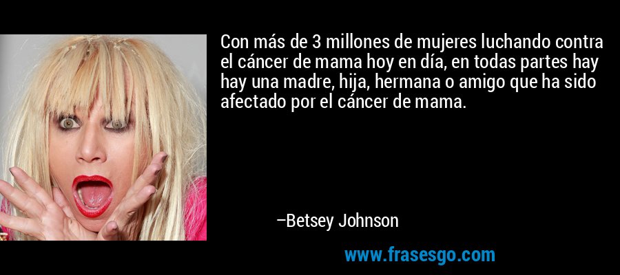 Con más de 3 millones de mujeres luchando contra el cáncer de mama hoy en día, en todas partes hay hay una madre, hija, hermana o amigo que ha sido afectado por el cáncer de mama. – Betsey Johnson