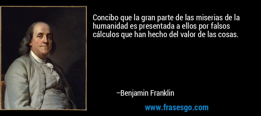 Concibo que la gran parte de las miserias de la humanidad es presentada a ellos por falsos cálculos que han hecho del valor de las cosas. – Benjamin Franklin