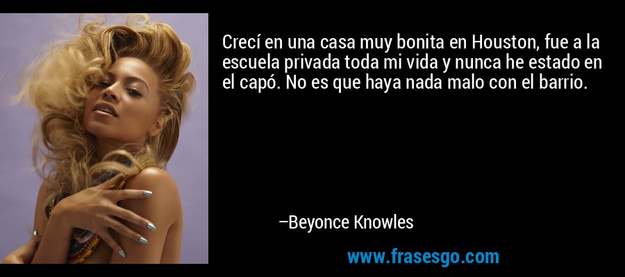 Crecí en una casa muy bonita en Houston, fue a la escuela privada toda mi vida y nunca he estado en el capó. No es que haya nada malo con el barrio. – Beyonce Knowles