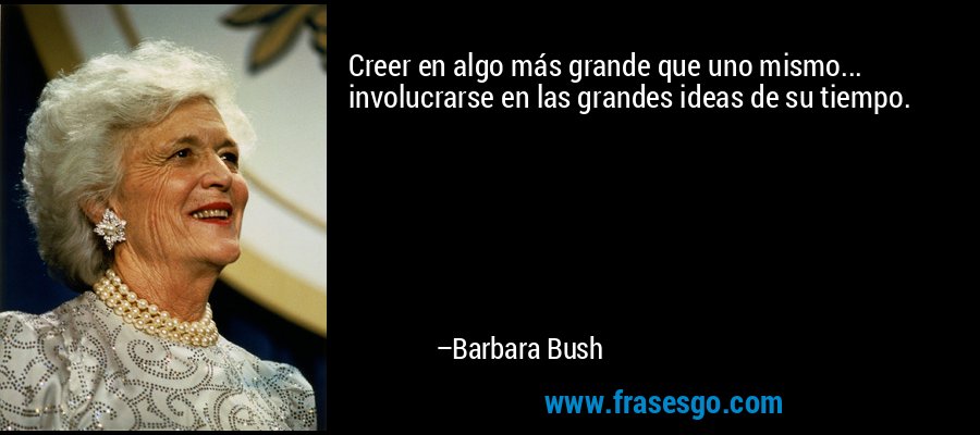 Creer en algo más grande que uno mismo... involucrarse en las grandes ideas de su tiempo. – Barbara Bush