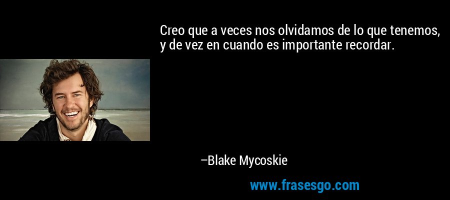 Creo que a veces nos olvidamos de lo que tenemos, y de vez en cuando es importante recordar. – Blake Mycoskie