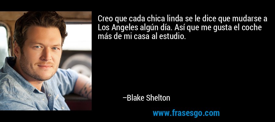 Creo que cada chica linda se le dice que mudarse a Los Angeles algún día. Así que me gusta el coche más de mi casa al estudio. – Blake Shelton