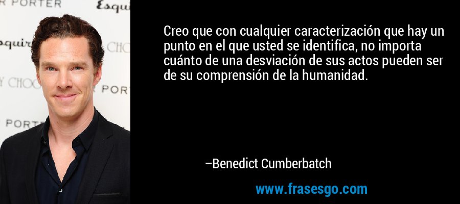 Creo que con cualquier caracterización que hay un punto en el que usted se identifica, no importa cuánto de una desviación de sus actos pueden ser de su comprensión de la humanidad. – Benedict Cumberbatch
