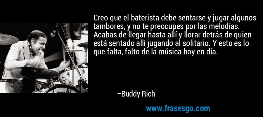 Creo que el baterista debe sentarse y jugar algunos tambores, y no te preocupes por las melodías. Acabas de llegar hasta allí y llorar detrás de quien está sentado allí jugando al solitario. Y esto es lo que falta, falto de la música hoy en día. – Buddy Rich