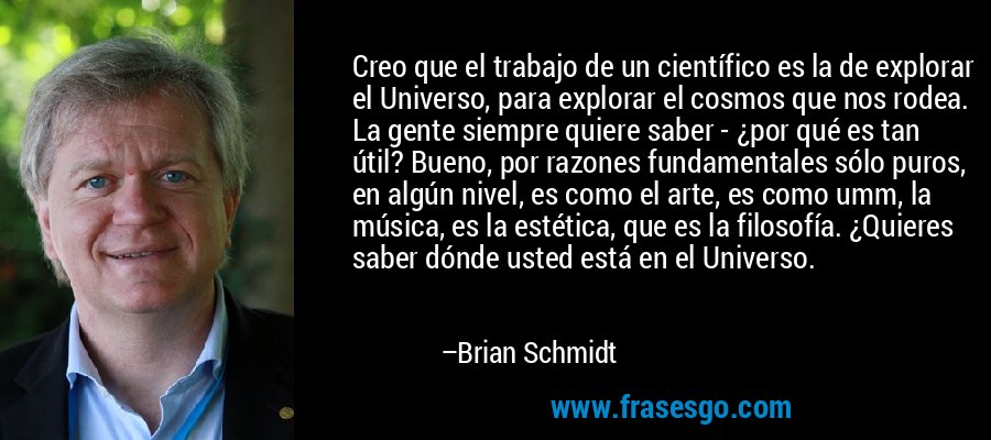 Creo que el trabajo de un científico es la de explorar el Universo, para explorar el cosmos que nos rodea. La gente siempre quiere saber - ¿por qué es tan útil? Bueno, por razones fundamentales sólo puros, en algún nivel, es como el arte, es como umm, la música, es la estética, que es la filosofía. ¿Quieres saber dónde usted está en el Universo. – Brian Schmidt