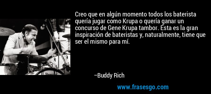 Creo que en algún momento todos los baterista quería jugar como Krupa o quería ganar un concurso de Gene Krupa tambor. Esta es la gran inspiración de bateristas y, naturalmente, tiene que ser el mismo para mí. – Buddy Rich
