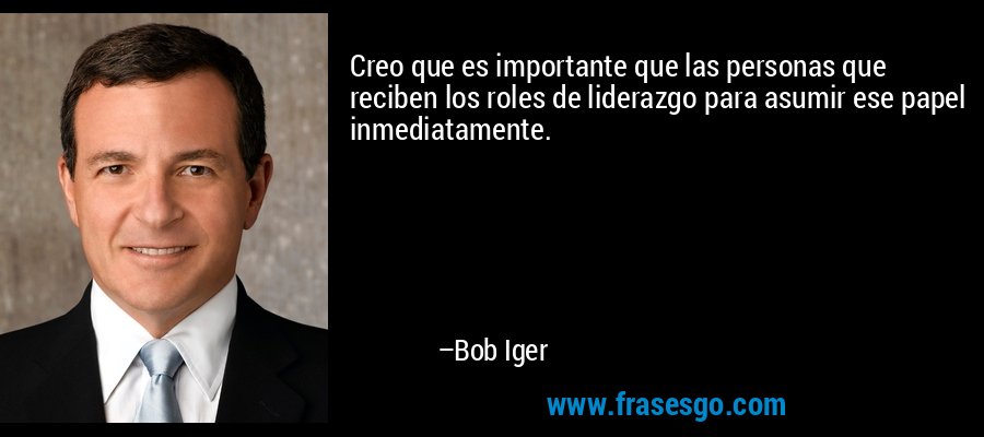Creo que es importante que las personas que reciben los roles de liderazgo para asumir ese papel inmediatamente. – Bob Iger