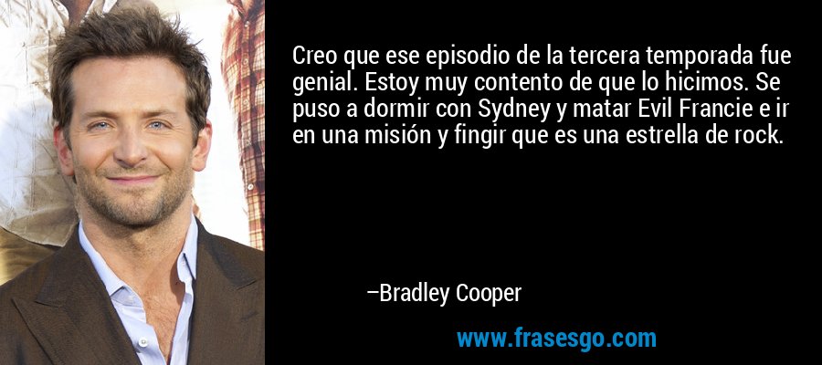 Creo que ese episodio de la tercera temporada fue genial. Estoy muy contento de que lo hicimos. Se puso a dormir con Sydney y matar Evil Francie e ir en una misión y fingir que es una estrella de rock. – Bradley Cooper