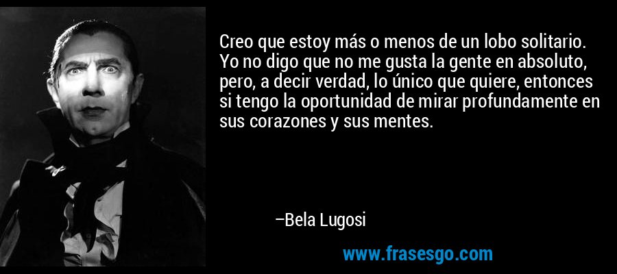 Creo que estoy más o menos de un lobo solitario. Yo no digo que no me gusta la gente en absoluto, pero, a decir verdad, lo único que quiere, entonces si tengo la oportunidad de mirar profundamente en sus corazones y sus mentes. – Bela Lugosi