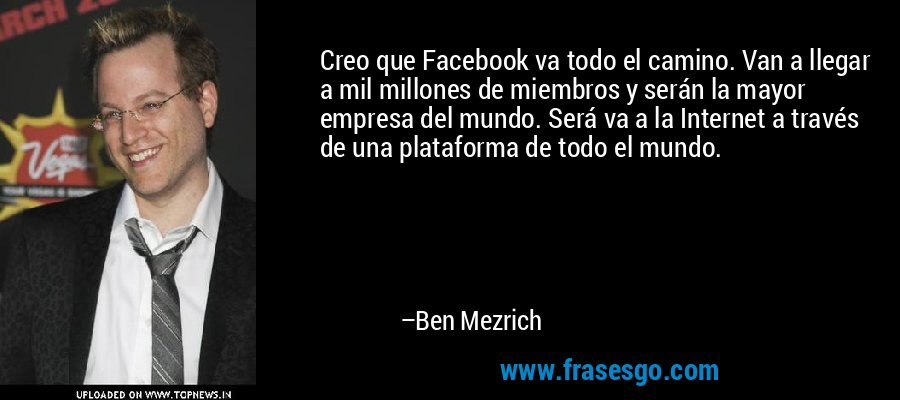 Creo que Facebook va todo el camino. Van a llegar a mil millones de miembros y serán la mayor empresa del mundo. Será va a la Internet a través de una plataforma de todo el mundo. – Ben Mezrich