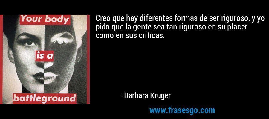 Creo que hay diferentes formas de ser riguroso, y yo pido que la gente sea tan riguroso en su placer como en sus críticas. – Barbara Kruger