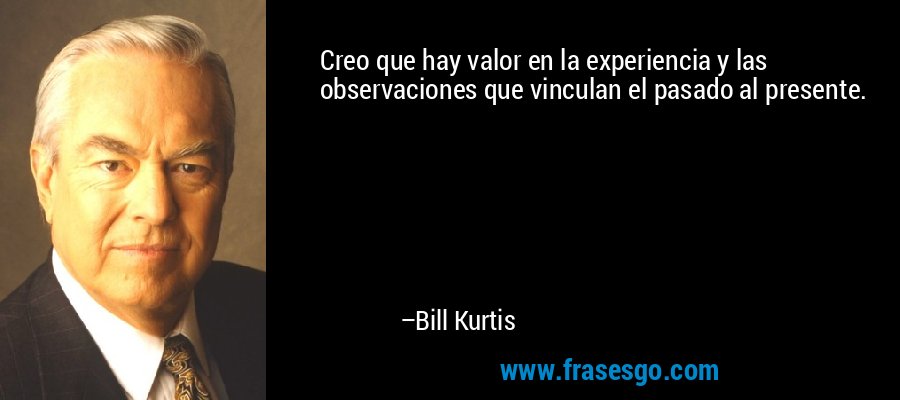 Creo que hay valor en la experiencia y las observaciones que vinculan el pasado al presente. – Bill Kurtis