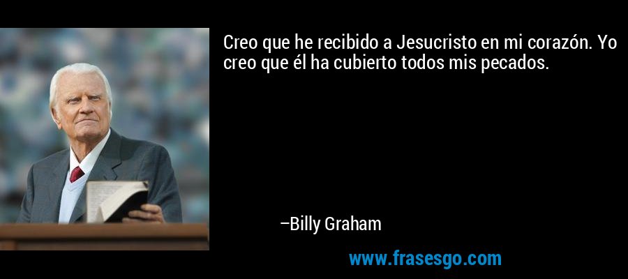 Creo que he recibido a Jesucristo en mi corazón. Yo creo que él ha cubierto todos mis pecados. – Billy Graham
