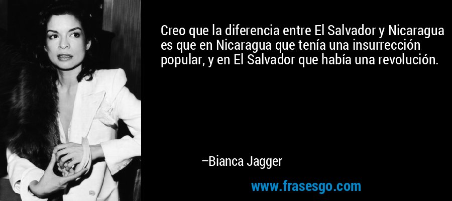 Creo que la diferencia entre El Salvador y Nicaragua es que en Nicaragua que tenía una insurrección popular, y en El Salvador que había una revolución. – Bianca Jagger