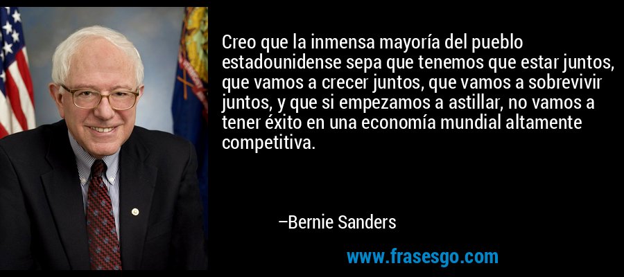 Creo que la inmensa mayoría del pueblo estadounidense sepa que tenemos que estar juntos, que vamos a crecer juntos, que vamos a sobrevivir juntos, y que si empezamos a astillar, no vamos a tener éxito en una economía mundial altamente competitiva. – Bernie Sanders