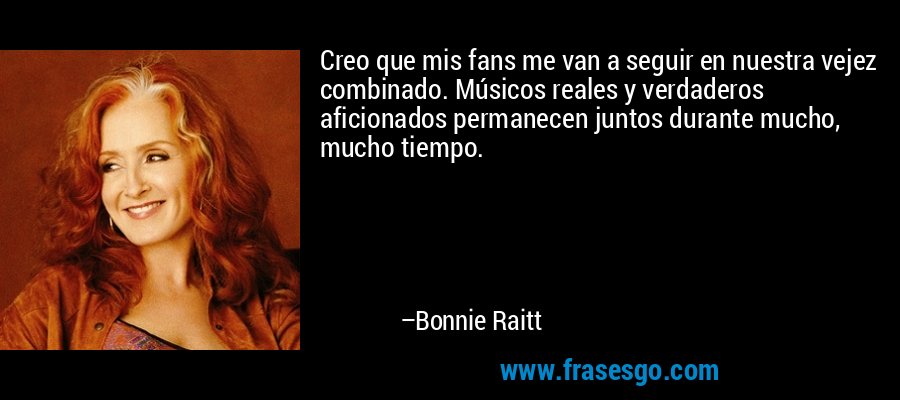 Creo que mis fans me van a seguir en nuestra vejez combinado. Músicos reales y verdaderos aficionados permanecen juntos durante mucho, mucho tiempo. – Bonnie Raitt